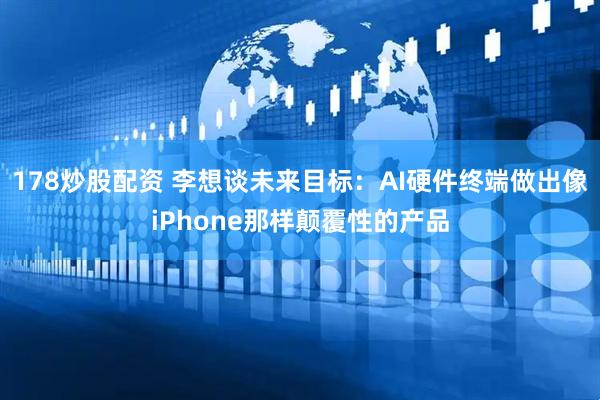 178炒股配资 李想谈未来目标：AI硬件终端做出像iPhone那样颠覆性的产品