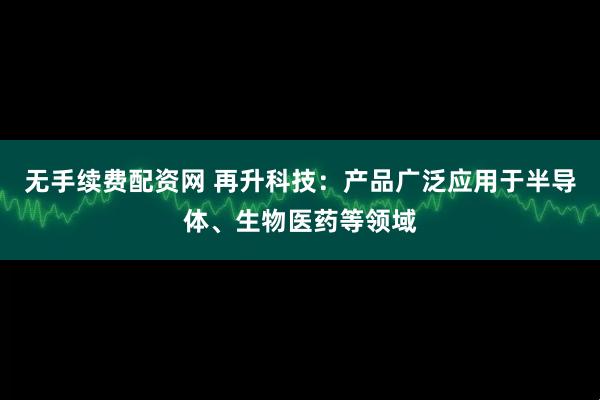 无手续费配资网 再升科技：产品广泛应用于半导体、生物医药等领域