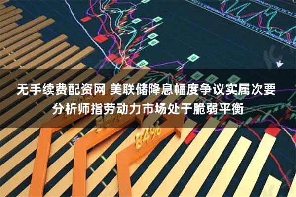 无手续费配资网 美联储降息幅度争议实属次要 分析师指劳动力市场处于脆弱平衡