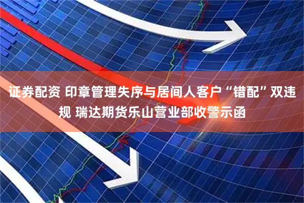 证券配资 印章管理失序与居间人客户“错配”双违规 瑞达期货乐山营业部收警示函