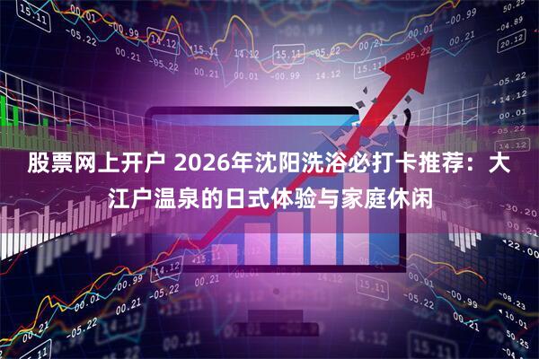 股票网上开户 2026年沈阳洗浴必打卡推荐：大江户温泉的日式体验与家庭休闲